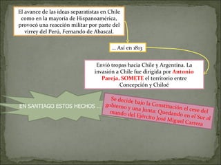 El avance de las ideas separatistas en Chile como en la mayoría de Hispanoamérica, provocó una reacción militar por parte del virrey del Perú, Fernando de Abascal. …  Así en 1813  Envió tropas hacia Chile y Argentina. La invasión a Chile fue dirigida por  Antonio Pareja, SOMETE  el territorio entre Concepción y Chiloé EN SANTIAGO ESTOS HECHOS … Se decide bajo la Constitución el cese del gobierno y una Junta: Quedando en el Sur al mando del Ejército José Miguel Carrera  