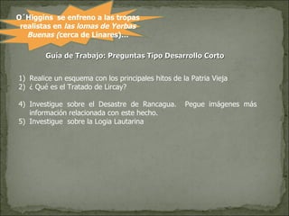 O´Higgins  se enfreno a las tropas realistas en  las lomas de Yerbas Buenas ( cerca de Linares)… Guía de Trabajo: Preguntas Tipo Desarrollo Corto  Realice un esquema con los principales hitos de la Patria Vieja ¿ Qué es el Tratado de Lircay? Investigue sobre el Desastre de Rancagua.  Pegue imágenes más información relacionada con este hecho. Investigue  sobre la Logia Lautarina  