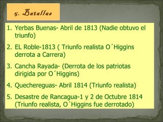 5. Batallas Yerbas Buenas- Abril de 1813 (Nadie obtuvo el triunfo) EL Roble-1813 ( Triunfo realista O´Higgins derrota a Carrera) Cancha Rayada- (Derrota de los patriotas dirigida por O´Higgins) Quechereguas- Abril 1814 (Triunfo realista) Desastre de Rancagua-1 y 2 de Octubre 1814 (Triunfo realista, O´Higgins fue derrotado) 