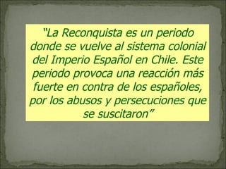 “ La Reconquista es un periodo donde se vuelve al sistema colonial del Imperio Español en Chile. Este periodo provoca una reacción más fuerte en contra de los españoles, por los abusos y persecuciones que se suscitaron” 