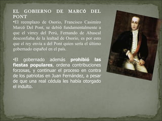 EL GOBIERNO DE MARC Ó  DEL PONT El reemplazo de Osorio, Francisco Casimiro Marc ó  Del Pont, se debi ó  fundamentalmente a que el virrey del Per ú , Fernando de Abascal desconfiaba de la lealtad de Osorio, es por esto que el rey env í a a del Pont quien ser í a el  ú ltimo gobernado espa ñ ol en el pa í s. El gobernado además  prohibió   las fiestas populares , ordena contribuciones forzosas, y continuar el proceso en contra de los patriotas en Juan Fernández, a pesar de que una real cédula les había otorgado el indulto. 
