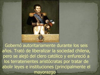 Gobernó autoritariamente durante los seis años. Trató de liberalizar la sociedad chilena, pero se alejó del clero católico y enfureció a los terratenientes aristócratas por tratar de abolir leyes e instituciones (principalmente el mayorazgo ). 