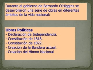 Durante el gobierno de Bernardo O'Higgins se desarrollaron una serie de obras en diferentes ámbitos de la vida nacional:   Obras Políticas   - Declaración de Independencia. - Constitución de 1818. - Constitución de 1822. - Creación de la Bandera actual. - Creación del Himno Nacional . 