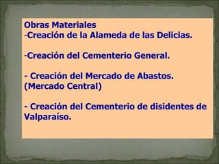 Obras Materiales   Creación de la Alameda de las Delicias. Creación del Cementerio General. - Creación del Mercado de Abastos. (Mercado Central) - Creación del Cementerio de disidentes de Valparaíso. 