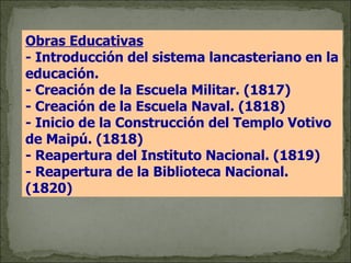 Obras Educativas   - Introducción del sistema lancasteriano en la educación. - Creación de la Escuela Militar. (1817) - Creación de la Escuela Naval. (1818) - Inicio de la Construcción del Templo Votivo de Maipú. (1818) - Reapertura del Instituto Nacional. (1819) - Reapertura de la Biblioteca Nacional. (1820) 