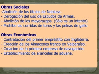 Obras Sociales   Abolición de los títulos de Nobleza. - Derogación del uso de Escudos de Armas. - Abolición de los mayorazgos. (Sólo es un intento)  - Prohibe las corridas de toros y las peleas de gallo .  Obras Económicas   -  Contratación del primer empréstito con Inglaterra. - Creación de los Almacenes franco en Valparaíso.  - Creación de la primera empresa de navegación.  - Establecimiento de aranceles de aduana.   