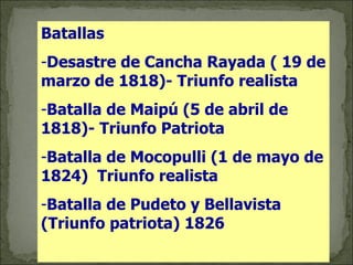 Batallas Desastre de Cancha Rayada ( 19 de marzo de 1818)- Triunfo realista Batalla de Maipú (5 de abril de 1818)- Triunfo Patriota Batalla de Mocopulli (1 de mayo de 1824)  Triunfo realista Batalla de Pudeto y Bellavista (Triunfo patriota) 1826 