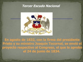 Tercer Escudo Nacional En agosto de 1832, con la firma del presidente Prieto y su ministro Joaquín Tocornal, se envió el proyecto respectivo al Congreso, el que lo aprobó el 24 de junio de 1834.  