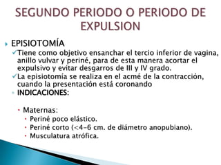    EPISIOTOMÍA
    Tiene como objetivo ensanchar el tercio inferior de vagina,
      anillo vulvar y periné, para de esta manera acortar el
      expulsivo y evitar desgarros de III y IV grado.
    La episiotomía se realiza en el acmé de la contracción,
      cuando la presentación está coronando
    ◦ INDICACIONES:

      Maternas:
        Periné poco elástico.
        Periné corto (<4-6 cm. de diámetro anopubiano).
        Musculatura atrófica.
 