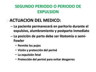 SEGUNDO PERIODO O PERIODO DE
            EXPULSION
ACTUACION DEL MEDICO:
 – La paciente permanecerá en paritorio durante el
   expulsivo, alumbramiento y postparto inmediato
 – La posición de parto debe ser litotomía o semi-
   Fowler
   •   Permite los pujos
   •   Visión y protección del periné
   •   La expulsión fetal
   •   Protección del periné para evitar desgarros
 