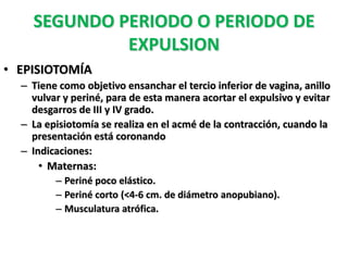 SEGUNDO PERIODO O PERIODO DE
             EXPULSION
• EPISIOTOMÍA
  – Tiene como objetivo ensanchar el tercio inferior de vagina, anillo
    vulvar y periné, para de esta manera acortar el expulsivo y evitar
    desgarros de III y IV grado.
  – La episiotomía se realiza en el acmé de la contracción, cuando la
    presentación está coronando
  – Indicaciones:
      • Maternas:
         – Periné poco elástico.
         – Periné corto (<4-6 cm. de diámetro anopubiano).
         – Musculatura atrófica.
 