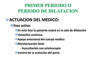 PRIMER PERIODO O
     PERIODO DE DILATACION
ACTUACION DEL MEDICO:
 Fase activa:
   En esta fase la paciente estará en la sala de dilatación
   Venoclisis continua.
   Apoyo emocional del cuerpo medico
   Monitorización fetal:
     – Auscultación con estetoscopio
   Control de la evolución del parto
 