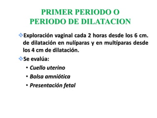 PRIMER PERIODO O
    PERIODO DE DILATACION
Exploración vaginal cada 2 horas desde los 6 cm.
 de dilatación en nulíparas y en multíparas desde
 los 4 cm de dilatación.
Se evalúa:
  • Cuello uterino
  • Bolsa amniótica
  • Presentación fetal
 
