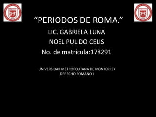 “PERIODOS DE ROMA.” 
LIC. GABRIELA LUNA 
NOEL PULIDO CELIS 
No. de matricula:178291 
UNIVERSIDAD METROPOLITANA DE MONTERREY 
DERECHO ROMANO I 
 