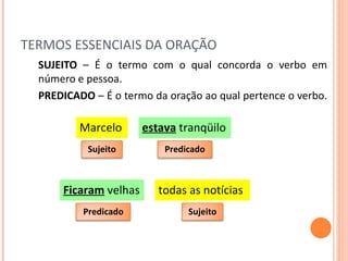 TERMOS ESSENCIAIS DA ORAÇÃO SUJEITO  – É o termo com o qual concorda o verbo em número e pessoa. PREDICADO  – É o termo da oração ao qual pertence o verbo.  estava  tranqüilo Marcelo Ficaram  velhas todas as notícias Sujeito Predicado Sujeito Predicado 