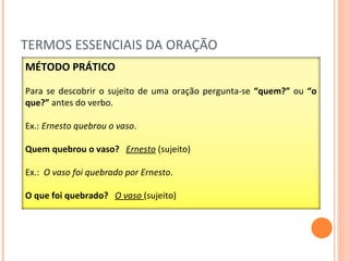 TERMOS ESSENCIAIS DA ORAÇÃO MÉTODO PRÁTICO Para se descobrir o sujeito de uma oração pergunta-se  “quem?”  ou  “o que?”  antes do verbo. Ex.:  Ernesto quebrou o vaso . Quem quebrou o vaso?   Ernesto  (sujeito) Ex.:  O vaso foi quebrado por Ernesto .  O que foi quebrado?  O vaso  (sujeito) 