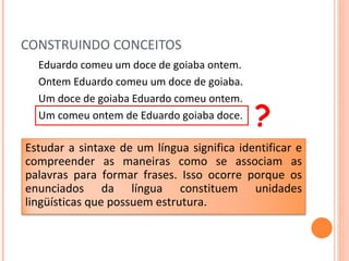 CONSTRUINDO CONCEITOS Eduardo comeu um doce de goiaba ontem. Ontem Eduardo comeu um doce de goiaba. Um doce de goiaba Eduardo comeu ontem. Um comeu ontem de Eduardo goiaba doce. ? Estudar a sintaxe de um língua significa identificar e compreender as maneiras como se associam as palavras para formar frases. Isso ocorre porque os enunciados da língua constituem unidades lingüísticas que possuem estrutura.  