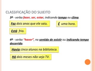 CLASSIFICAÇÃO DO SUJEITO 3ª  - verbo  fazer ,  ser ,   estar , indicando  tempo  ou  clima . 4ª  - verbo  “haver” , na  sentido de existir  ou  indicando tempo decorrido . Faz  dois anos que ele saiu.  É   uma hora. Está   frio. Havia  cinco alunos na biblioteca. Há  dois meses não vejo TV. 