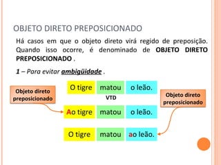 OBJETO DIRETO PREPOSICIONADO Há casos em que o objeto direto virá regido de preposição. Quando isso ocorre, é denominado de  OBJETO DIRETO PREPOSICIONADO  .  matou o leão. O tigre VTD 1  – Para evitar  ambigüidade   . matou o leão. A o tigre matou a o leão. O tigre Objeto direto preposicionado Objeto direto preposicionado 