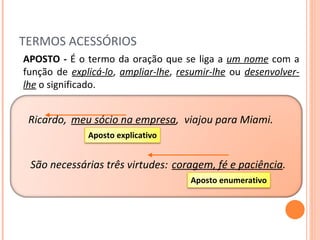 TERMOS ACESSÓRIOS Ricardo, APOSTO -  É o termo da oração que se liga a  um nome   com a função de  explicá-lo ,  ampliar-lhe ,  resumir-lhe  ou  desenvolver-lhe  o significado. meu sócio na empresa , viajou para Miami. virtudes: coragem, fé e paciência . São necessárias três Aposto explicativo Aposto enumerativo 