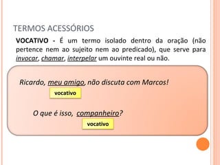 TERMOS ACESSÓRIOS Ricardo, VOCATIVO -  É um termo isolado dentro da oração (não pertence nem ao sujeito nem ao predicado), que serve para  invocar ,  chamar ,  interpelar  um ouvinte real ou não. meu amigo , não discuta com Marcos! companheiro ? O que é isso, vocativo vocativo 