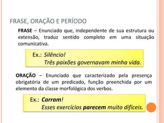 FRASE, ORAÇÃO E PERÍODO FRASE  – Enunciado que, independente de sua estrutura ou extensão, traduz sentido completo em uma situação comunicativa. ORAÇÃO  – Enunciado que caracterizado pela presença obrigatória de um predicado, função preenchida por um elemento da classe morfológica dos verbos. Ex.:  Silêncio! Três paixões governavam minha vida. Ex.:  Corram ! Esses exercícios  parecem  muito difíceis. 