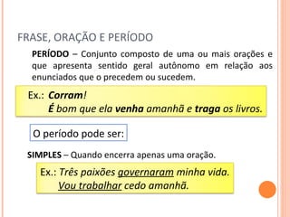 FRASE, ORAÇÃO E PERÍODO PERÍODO  – Conjunto composto de uma ou mais orações e que apresenta sentido geral autônomo em relação aos enunciados que o precedem ou sucedem. O período pode ser: SIMPLES  – Quando encerra apenas uma oração. Ex.:  Corram ! É  bom que ela  venha  amanhã e  traga  os livros. Ex.:  Três paixões  governaram  minha vida. Vou trabalhar  cedo amanhã. 