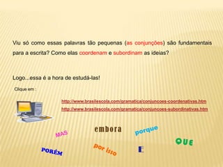 Viu só como essas palavras tão pequenas (as conjunções) são fundamentais
para a escrita? Como elas coordenam e subordinam as ideias?
Logo...essa é a hora de estudá-las!
Clique em :
http://www.brasilescola.com/gramatica/conjuncoes-coordenativas.htm
http://www.brasilescola.com/gramatica/conjuncoes-subordinativas.htm
E
embora
 