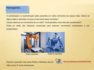 Navegando...
A coordenação e a subordinação estão presentes em vários momentos de nossas vidas. Vamos ver
alguns deles e aprender um pouco mais sobre esses conceitos?
Você já observou os movimentos de um robô? Você percebeu como eles são coordenados?
Então...os robôs são máquinas construídas para executar movimentos coordenados e pré-
programados.
Robô humanoide
Para ler e aprender mais sobre Robôs e Robótica, leia em
Vale a pena. É muito interessante.
http://pt.wikipedia.org/wiki/Rob%C3%B4
Robô industrial
 