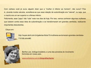Com certeza você já ouviu alguém dizer que a “mulher é inferior ao homem”, não ouviu? Pois
é...durante muitos séculos, acreditava-se que essa relação de subordinação era “natural”, ou seja, que
o macho era um ser superior e a fêmea inferior.
Felizmente, esse “papo” não “cola” mais nos dias de hoje. Por isso, vamos conhecer algumas mulheres
que lutaram contra essa ideia de subordinação e se transformaram em grandes cientistas, realizando
importantes descobertas.
Bertha Lutz, bióloga brasileira, e uma das pioneiras do movimento
feminista em nosso país.
www.sohistoria.com.br/biografias/berta/
Clique em:
http://super.abril.com.br/galerias-fotos/15-mulheres-se-tornaram-grandes-cientistas-
710168.shtml#0
 