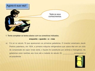 Agora é sua vez!
1. Tente completar os textos abaixo com os conectivos indicados.
enquanto – quando – e – mas
a) Foi só no século 19 que apareceram as primeiras geladeiras. O inventor americano Jacob
Perkins patenteou, em 1834, a primeira máquina refrigeradora que usava éter em um ciclo
de compressão de vapor (mais tarde, o líquido foi substituído por amônia e hidrogênio). As
geladeiras eram restritas aos ricos até a metade do século 20, ___________começaram a
se popularizar.
Teste os seus
conhecimentos.
 