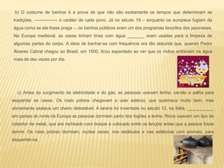 c) Antes do surgimento da eletricidade e do gás, as pessoas usavam lenha, carvão e palha para
esquentar as casas. Os mais pobres chegavam a usar esterco, que queimava muito bem, mas
obviamente exalava um cheiro detestável. A lareira foi inventada no século 12, na Itália, ___________
em países do norte da Europa as pessoas dormiam perto dos fogões a lenha. Ricos usavam um tipo de
cobertor de metal, que era recheado com brasas e colocado entre os lençóis antes que a pessoa fosse
dormir. Os mais pobres dormiam, muitas vezes, nos estábulos e nas estâncias com animais, para
esquentar-se.
b) O costume de banhos é a prova de que não são exatamente os tempos que determinam as
tradições, ---------------- o caráter de cada povo. Já no século 19 – enquanto os europeus fugiam da
água como se ela fosse praga –, os banhos públicos eram um dos programas favoritos dos japoneses.
Na Europa medieval, as casas tinham tinas com água _______ eram usadas para a limpeza de
algumas partes do corpo. A ideia de banhar-se com frequência era tão absurda que, quando Pedro
Álvares Cabral chegou ao Brasil, em 1500, ficou espantado ao ver que os índios entravam na água
mais de dez vezes por dia.
 