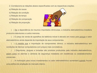 ( ) Se a dependência de insumos importados diminuísse, a indústria eletroeletrônica brasileira
produziria televisores a custos menores.
( ) O preço de venda de aparelhos de telefonia móvel é elevado em nosso país porque o setor
eletroeletrônico ainda depende da importação de seus componentes.
( ) A medida que a importação de componentes diminui, a indústria eletroeletrônica tem
condições de fabricar computadores com preços mais convidativos.
( ) Disjuntores, plugues e tomadas são produtos produzidos pela indústria eletroeletrônica,
assim como os alarmes e câmeras de segurança instalados em residências ou estabelecimentos
comerciais.
( ) A motivação para novos investimentos no setor eletroeletrônico aumentará quando houver
uma política de ampliação do mercado interno.
2 .Correlacione as relações abaixo especificadas com as respectivas orações.
a) Relação de causa
b) Relação de condição
c) Relação de tempo
d) Relação de comparação
e) Relação de proporção.
 