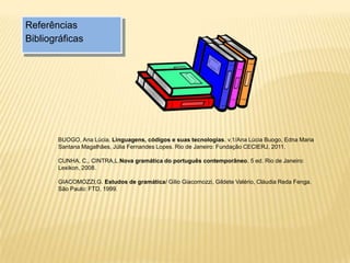 Referências
Bibliográficas
BUOGO, Ana Lúcia. Linguagens, códigos e suas tecnologias. v.1/Ana Lúcia Buogo, Edna Maria
Santana Magalhães, Júlia Fernandes Lopes. Rio de Janeiro: Fundação CECIERJ, 2011.
CUNHA, C., CINTRA,L.Nova gramática do português contemporâneo. 5 ed. Rio de Janeiro:
Lexikon, 2008.
GIACOMOZZI,G. Estudos de gramática/ Gilio Giacomozzi, Gildete Valério, Cláudia Reda Fenga.
São Paulo: FTD, 1999.
 