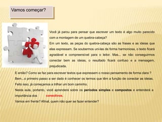 Vamos começar?
Você já parou para pensar que escrever um texto é algo muito parecido
com a montagem de um quebra-cabeça?
Em um texto, as peças do quebra-cabeça são as frases e as ideias que
elas expressam. Se soubermos uni-las de forma harmoniosa, o texto ficará
agradável e compreensível para o leitor. Mas... se não conseguirmos
conectar bem as ideias, o resultado ficará confuso e a mensagem,
prejudicada.
E então? Como se faz para escrever textos que expressem o nosso pensamento de forma clara ?
Bem...o primeiro passo a ser dado é conhecer os termos que têm a função de conectar as ideias.
Feito isso, já começamos a trilhar um bom caminho.
Nesta aula, portanto, você aprenderá sobre os períodos simples e compostos e entenderá a
importância dos
Vamos em frente? Afinal, quem não quer se fazer entender?
conectivos.
 