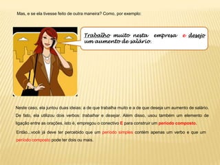 Mas, e se ela tivesse feito de outra maneira? Como, por exemplo:
Neste caso, ela juntou duas ideias: a de que trabalha muito e a de que deseja um aumento de salário.
De fato, ela utilizou dois verbos: trabalhar e desejar. Além disso, usou também um elemento de
ligação entre as orações, isto é, empregou o conectivo E para construir um período composto.
Então...você já deve ter percebido que um período simples contém apenas um verbo e que um
período composto pode ter dois ou mais.
Trabalho muito nesta empresa e desejo
um aumento de salário.
 