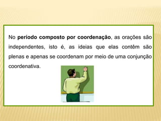 No período composto por coordenação, as orações são
independentes, isto é, as ideias que elas contêm são
plenas e apenas se coordenam por meio de uma conjunção
coordenativa.
 