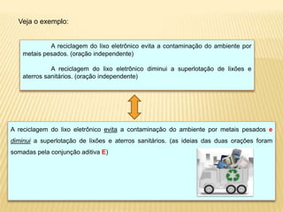 Veja o exemplo:
A reciclagem do lixo eletrônico evita a contaminação do ambiente por
metais pesados. (oração independente)
A reciclagem do lixo eletrônico diminui a superlotação de lixões e
aterros sanitários. (oração independente)
A reciclagem do lixo eletrônico evita a contaminação do ambiente por metais pesados e
diminui a superlotação de lixões e aterros sanitários. (as ideias das duas orações foram
somadas pela conjunção aditiva E)
 