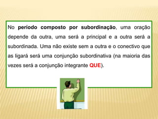 No período composto por subordinação, uma oração
depende da outra, uma será a principal e a outra será a
subordinada. Uma não existe sem a outra e o conectivo que
as ligará será uma conjunção subordinativa (na maioria das
vezes será a conjunção integrante QUE).
 