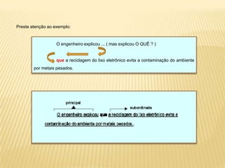 Preste atenção ao exemplo:
O engenheiro explicou ... ( mas explicou O QUÊ ? )
que a reciclagem do lixo eletrônico evita a contaminação do ambiente
por metais pesados.
 