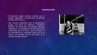 INTRODUCCIÓN
• El presente trabajo pretende mostrar que el
periodo sistemático o postsocratico comprende
los años 400 a 322 a.c .
• Este periodo representa para el pensamiento
griego, una época de madurez y esplendor
filosófico. Se desarrollan los grandes sistemas
metafísicos. La investigación de esta época esta
encaminada tanto al cosmo como al hombre. A
los sistemáticos les interesaba saber que es el
mundo, pero también que es el hombre en el
conjunto de este universo.
 