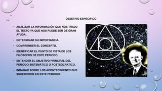 OBJETIVO ESPECIFICO
• ANALIZAR LA INFORMACIÓN QUE NOS TRAJO
EL TEXTO YA QUE NOS PUEDE SER DE GRAN
AYUDA .
• DETERMINAR SU IMPORTANCIA.
• COMPRENDER EL CONCEPTO.
• IDENTIFICAR EL PUNTO DE VISTA DE LOS
FILÓSOFOS DE ESTE PERIODO.
• ENTENDER EL OBJETIVO PRINCIPAL DEL
PERIODO SISTEMÁTICO O POSTSOCRATICO.
• INDAGAR SOBRE LOS ACONTECIMIENTO QUE
SUCEDIERON EN ESTE PERIODO.
 