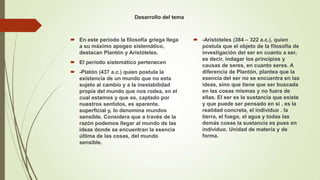 Desarrollo del tema
 En este periodo la filosofía griega llega
a su máximo apogeo sistemático,
destacan Plantón y Aristóteles.
 El período sistemático pertenecen
 -Platón (437 a.c.) quien postula la
existencia de un mundo que no esta
sujeto al cambio y a la inestabilidad
propia del mundo que nos rodea, en el
cual estamos y que es, captado por
nuestros sentidos, es aparente,
superficial y, lo denomina mundos
sensible. Considera que a través de la
razón podemos llegar al mundo de las
ideas donde se encuentran la esencia
última de las cosas, del mundo
sensible.
 -Aristóteles (384 – 322 a.c.), quien
postula que el objeto de la filosofía de
investigación del ser en cuanto a ser,
es decir, indagar los principios y
causas de seres, en cuanto seres. A
diferencia de Plantón, plantea que la
esencia del ser no se encuentra en las
ideas, sino que tiene que ser buscada
en las cosas mismas y no fuera de
ellas. El ser es la sustancia que existe
y que puede ser pensado en si , es la
realidad concreta, el individuo . la
tierra, el fuego, el agua y todas las
demás cosas la sustancia es pues en
individuo. Unidad de materia y de
forma.
 