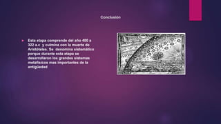 Conclusión
 Esta etapa comprende del año 400 a
322 a.c y culmina con la muerte de
Aristóteles. Se denomina sistemático
porque durante esta etapa se
desarrollaron los grandes sistemas
metafísicos mas importantes de la
antigüedad
 