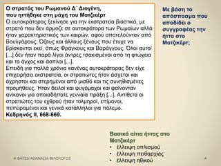 ΦΑΤΣΗ ΑΘΑΝΑΣΙΑ ΦΙΛΟΛΟΓΟΣ
Ο στρατός του Ρωμανού Δ΄ Διογένη,
που ηττήθηκε στη μάχη του Ματζικέρτ
Ο αυτοκράτορας ξεκίνησε για την εκστρατεία βιαστικά, με
στρατό που δεν άρμοζε σε αυτοκράτορα των Ρωμαίων αλλά
ήταν χαρακτηριστικός των καιρών, αφού αποτελούνταν από
Βουλγάρους, Όζους και άλλους ξένους που έτυχε να
βρίσκονται εκεί, όπως Φράγκους και Βαράγγους. Όλοι αυτοί
[...] δεν ήταν παρά λίγοι άντρες τσακισμένοι από τη φτώχεια
και το άγχος και άοπλοι [...].
Επειδή για πολλά χρόνια κανένας αυτοκράτορας δεν είχε
επιχειρήσει εκστρατεία, οι στρατιώτες ήταν άσχετοι και
άχρηστοι και στερημένοι από μισθό και τις συνηθισμένες
προμήθειες. Ήταν δειλοί και φυγόμαχοι και φαίνονταν
ανίκανοι για οποιαδήποτε γενναία πράξη [...]. Αντίθετα οι
στρατιώτες του εχθρού ήταν τολμηροί, επίμονοι,
πεπειραμένοι και γενικά κατάλληλοι για πόλεμο.
Κεδρηνός II, 668-669.
Με βάση το
απόσπασμα που
αποδίδει ο
συγγραφέας την
ήττα στο
Ματζικέρτ;
Βασικά αίτια ήττας στο
Ματζικέρτ
• έλλειψη οπλισμού
• έλλειψη πειθαρχίας
• έλλειψη ηθικού
 