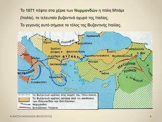 Το 1071 πέφτει στα χέρια των Νορμανδών η πόλη Μπάρι
(Ιταλία), το τελευταίο βυζαντινό οχυρό της Ιταλίας.
Το γεγονός αυτό σήμανε το τέλος της Βυζαντινής Ιταλίας.
ΦΑΤΣΗ ΑΘΑΝΑΣΙΑ ΦΙΛΟΛΟΓΟΣ
 
