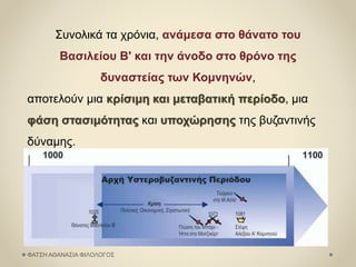 Συνολικά τα χρόνια, ανάμεσα στο θάνατο του
Βασιλείου Β' και την άνοδο στο θρόνο της
δυναστείας των Κομνηνών,
αποτελούν μια κρίσιμη και μεταβατική περίοδο, μια
φάση στασιμότητας και υποχώρησης της βυζαντινής
δύναμης.
ΦΑΤΣΗ ΑΘΑΝΑΣΙΑ ΦΙΛΟΛΟΓΟΣ
 
