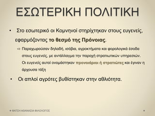 ΕΣΩΤΕΡΙΚΗ ΠΟΛΙΤΙΚΗ
• Στο εσωτερικό οι Κομνηνοί στηρίχτηκαν στους ευγενείς,
εφαρμόζοντας το θεσμό της Πρόνοιας.
⇨ Παραχωρούσαν δηλαδή, ισόβια, αγροκτήματα και φορολογικά έσοδα
στους ευγενείς, με αντάλλαγμα την παροχή στρατιωτικών υπηρεσιών.
Οι ευγενείς αυτοί ονομάστηκαν προνοιάριοι ή στρατιώτες και έγιναν η
άρχουσα τάξη
• Οι απλοί αγρότες βυθίστηκαν στην αθλιότητα.
ΦΑΤΣΗ ΑΘΑΝΑΣΙΑ ΦΙΛΟΛΟΓΟΣ
 