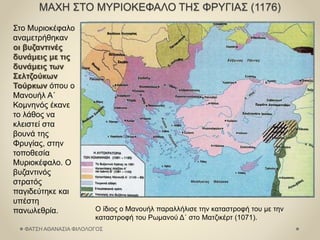 ΜΑΧΗ ΣΤΟ ΜΥΡΙΟΚΕΦΑΛΟ ΤΗΣ ΦΡΥΓΙΑΣ (1176)
Στο Μυριοκέφαλο
αναμετρήθηκαν
οι βυζαντινές
δυνάμεις με τις
δυνάμεις των
Σελτζούκων
Τούρκων όπου ο
Μανουήλ Α΄
Κομνηνός έκανε
το λάθος να
κλειστεί στα
βουνά της
Φρυγίας, στην
τοποθεσία
Μυριοκέφαλο. Ο
βυζαντινός
στρατός
παγιδεύτηκε και
υπέστη
πανωλεθρία. Ο ίδιος ο Μανουήλ παραλλήλισε την καταστροφή του με την
καταστροφή του Ρωμανού Δ΄ στο Ματζικέρτ (1071).
ΦΑΤΣΗ ΑΘΑΝΑΣΙΑ ΦΙΛΟΛΟΓΟΣ
 