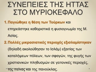ΣΥΝΕΠΕΙΕΣ ΤΗΣ ΗΤΤΑΣ
ΣΤΟ ΜΥΡΙΟΚΕΦΑΛΟ
1.Παγιώθηκε η θέση των Τούρκων και
επηρεάστηκε καθοριστικά η φυσιογνωμία της Μ.
Ασίας.
2.Πολλές μικρασιατικές περιοχές εξισλαμίστηκαν
(δηλαδή ακολούθησαν το Ισλάμ) εξαιτίας των
καταλήψεων πόλεων, των σφαγών, της φυγής των
χριστιανικών πληθυσμών σε γειτονικές περιοχές,
της πείνας και της πανούκλας.ΦΑΤΣΗ ΑΘΑΝΑΣΙΑ ΦΙΛΟΛΟΓΟΣ
 
